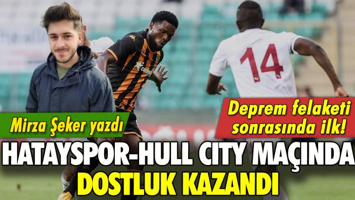 Hatayspor ve Hull City maçında kazanan dostluk oldu: Mirza Şeker yazdı