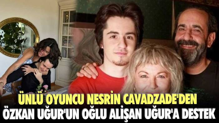 Ünlü oyuncu Nesrin Cavadzade'den Özkan Uğur'un oğlu Alişan Uğur'a destek