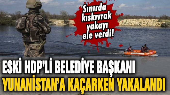 Eski HDP'li belediye başkanı, Yunanistan'a kaçmaya çalışırken yakalandı