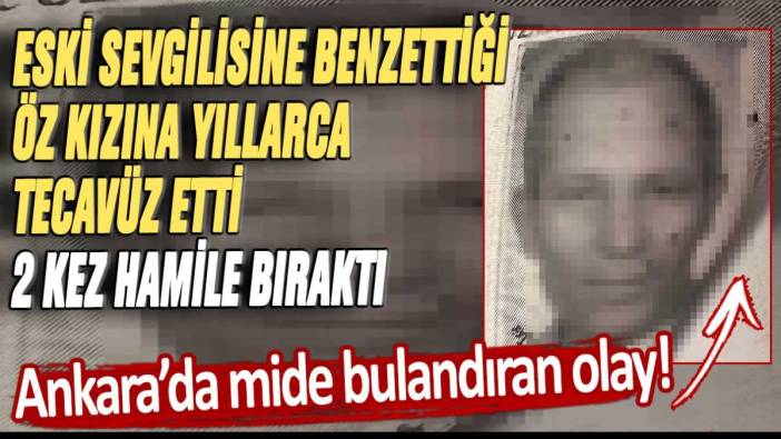 Ankara'da mide bulandıran olay! Eski sevgilisine benzettiği öz kızına yıllarca tecavüz etti 2 kez hamile bıraktı