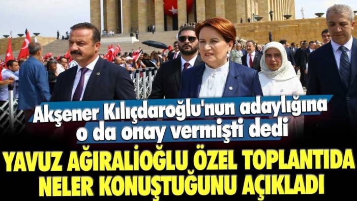 Akşener Kılıçdaroğlu'nun adaylığına o da onay vermişti dedi: Yavuz Ağıralioğlu özel toplantıda neler konuştuğunu açıkladı