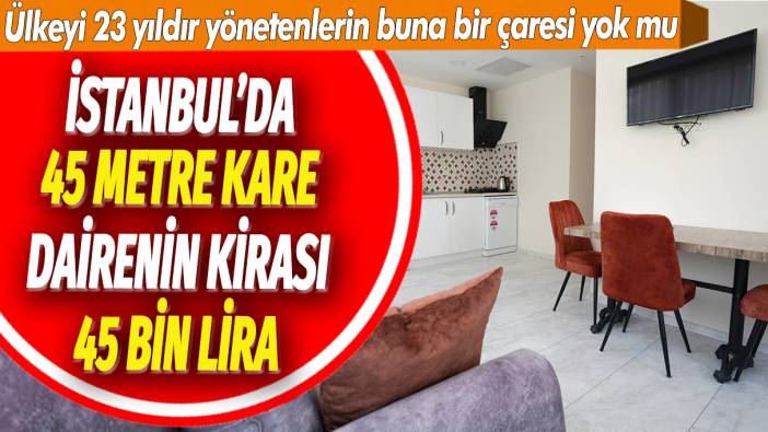 İstanbul’da 45 metre kare dairenin kirası 45 bin lira: Ülkeyi 23 yıldır yönetenlerin buna bir çaresi yok mu
