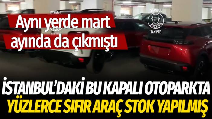 İstanbul'daki bu kapalı otoparkta yüzlerce sıfır araç stok yapılmış: Aynı yerde mart ayında da çıkmıştı