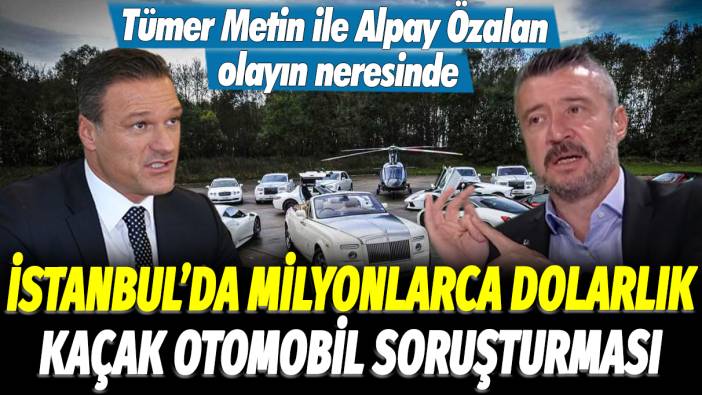 İstanbul'da milyonlarca dolarlık kaçak otomobil soruşturması: Tümer Metin ile Alpay Özalan olayın neresinde
