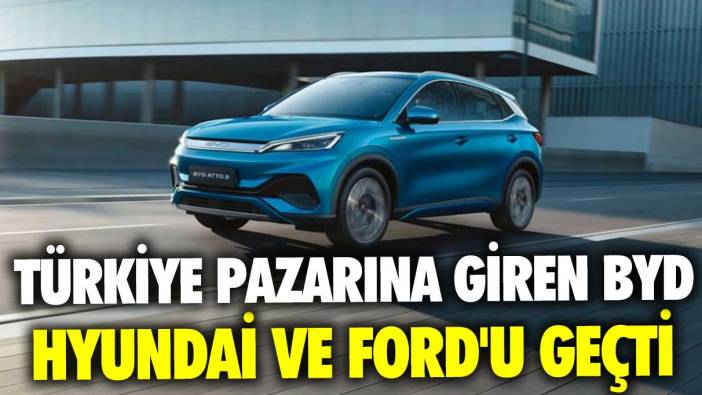 Türkiye pazarına giren BYD, Hyundai ve Ford'u geçti