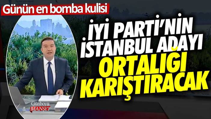 İYİ Parti'nin İstanbul Büyükşehir Belediye Başkan adayı ortalığı karıştıracak! Günün en bomba haberi