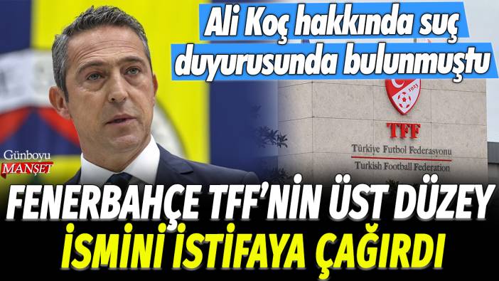 Fenerbahçe, TFF'nin üst düzey ismini istifaya çağırdı: Ali Koç hakkında suç duyurusunda bulunmuştu