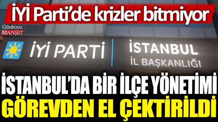 İstanbul'da bir ilçe yönetimi görevden el çektirildi: İYİ Parti'de krizler bitmiyor!
