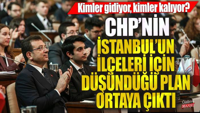 CHP'nin İstanbul'un ilçeleri için düşündüğü plan ortaya çıktı! Kimler gidiyor, kimler kalıyor?