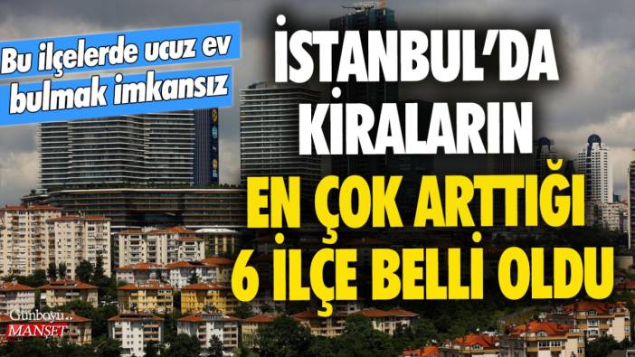 İstanbul'da kiraların en çok arttığı 6 ilçe belli oldu! Bu ilçelerde ucuz ev bulmak imkansız