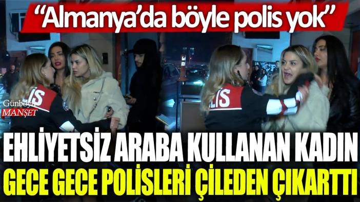 Beşiktaş'ta ehliyetsiz araba kullanan bir kadın gece gece polisleri çileden çıkarttı: Almanya'da böyle polis yok