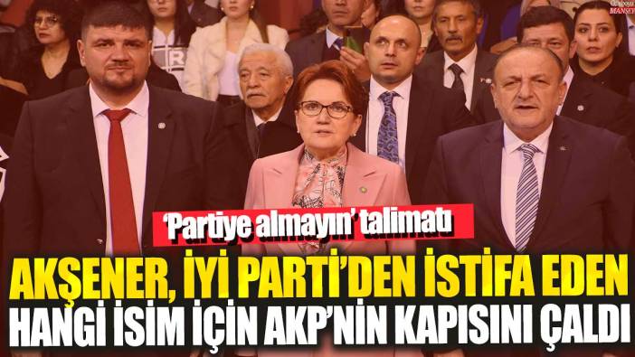 Akşener, İYİ Parti’den istifa eden hangi isim için AKP’nin kapısını çaldı: ‘Partiye almayın’ talimatı