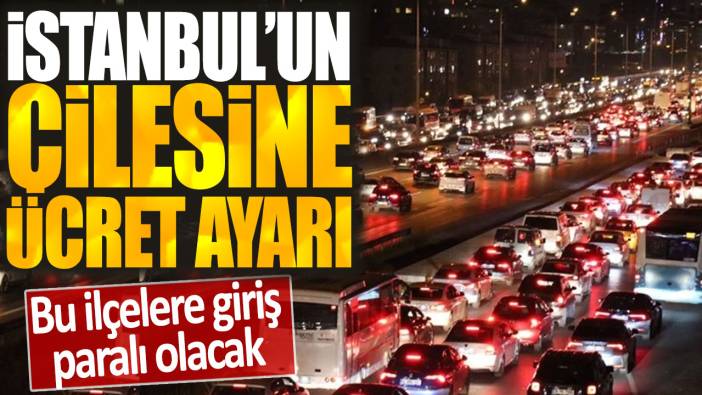İstanbul'un çilesine ücret ayarı: Bu ilçelere giriş paralı olacak