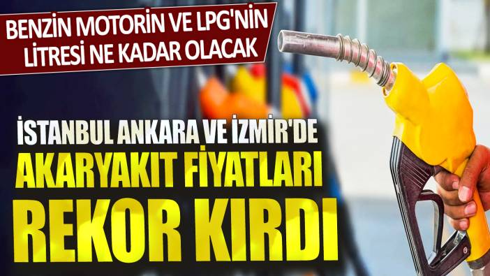 Benzin motorin ve LPG'nin litresi ne kadar olacak? İstanbul Ankara ve İzmir'de akaryakıt fiyatları rekor kırdı