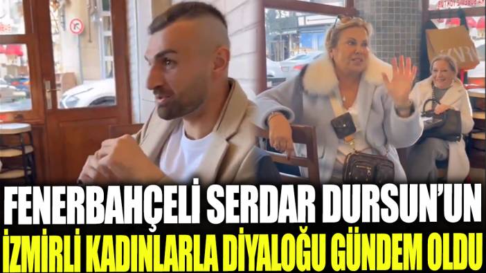 Fenerbahçeli Serdar Dursun'un İzmirli kadınlarla diyaloğu gündem oldu