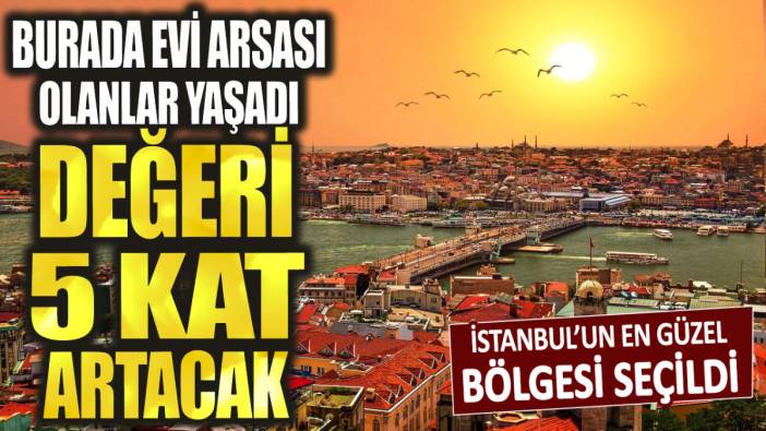 İstanbul'un bu bölgesinde evi arsası olan yaşadı: Değeri 5 kat artacak