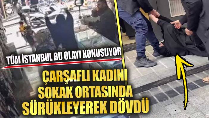 Tüm İstanbul bu olayı konuşuyor çarşaflı kadını sokak ortasında sürükleyerek dövdü