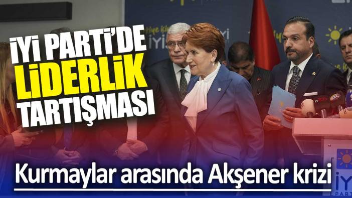 İYİ Parti'de liderlik tartışması: Kurmaylar arasında Akşener krizi