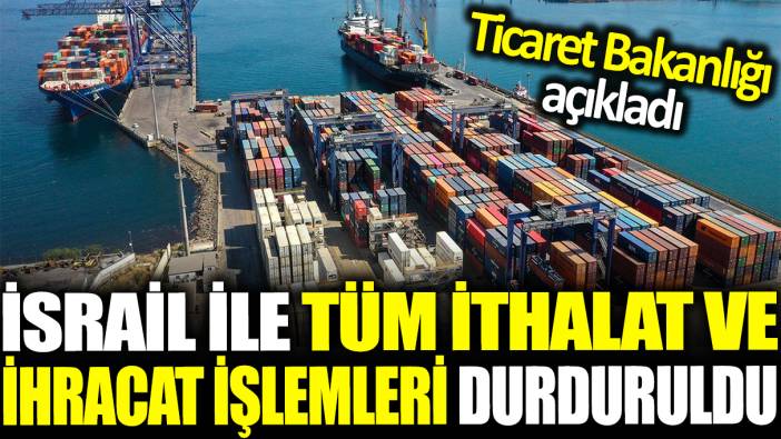 İsrail ile tüm ithalat ve ihracat işlemleri durduruldu: Ticaret Bakanlığı açıkladı