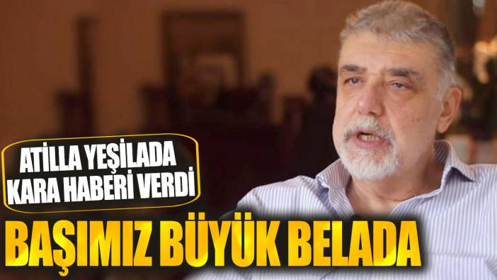 Atilla Yeşilada kara haberi verdi: Başımız büyük belada