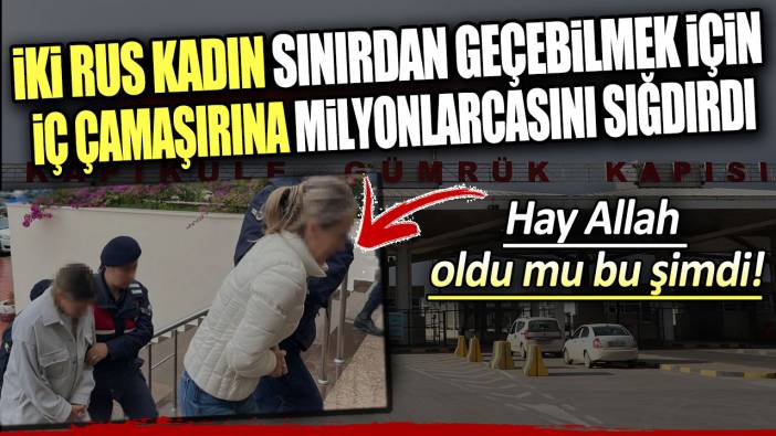 İki Rus kadın iç çamaşırlarına milyonlarcasını gizledi! Sınırda yakalandılar