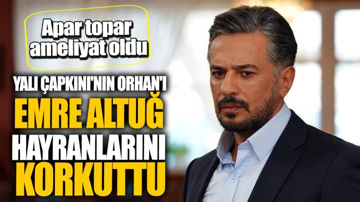 Yalı Çapkını'nın Orhan'ı Emre Altuğ hayranlarını korkuttu! Apar topar ameliyat oldu