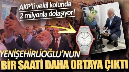 Yenişehirlioğlu'nun bir saati daha ortaya çıktı! AKP'li vekil kolunda 2 milyonla dolaşıyor