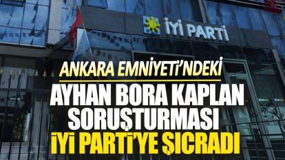 Ankara Emniyeti’ndeki Ayhan Bora Kaplan soruşturması İYİ Parti’ye sıçradı