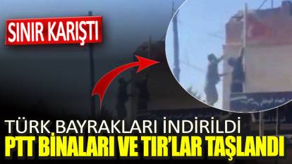 Sınır karıştı. Türk bayrakları indirildi PTT binaları ve TIR’lar taşlandı